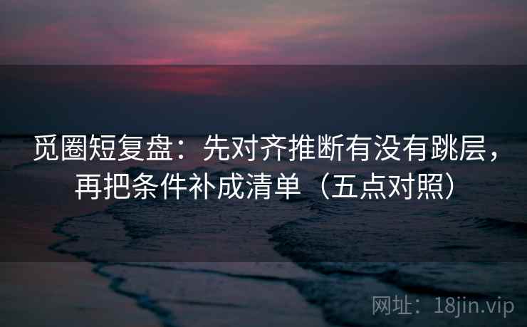 觅圈短复盘：先对齐推断有没有跳层，再把条件补成清单（五点对照）
