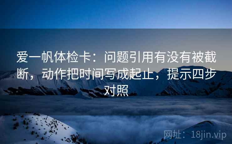爱一帆体检卡：问题引用有没有被截断，动作把时间写成起止，提示四步对照