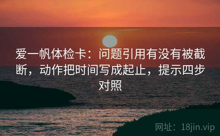 爱一帆体检卡：问题引用有没有被截断，动作把时间写成起止，提示四步对照