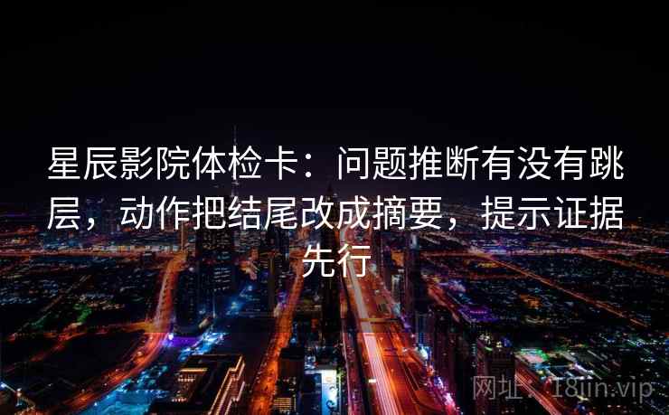 星辰影院体检卡：问题推断有没有跳层，动作把结尾改成摘要，提示证据先行