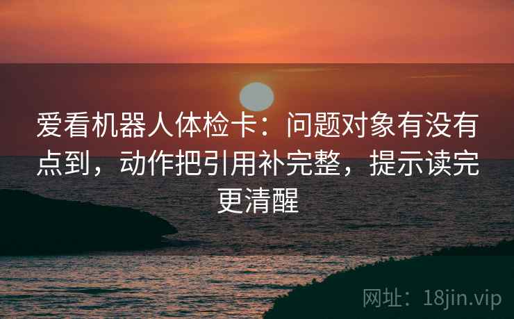爱看机器人体检卡：问题对象有没有点到，动作把引用补完整，提示读完更清醒