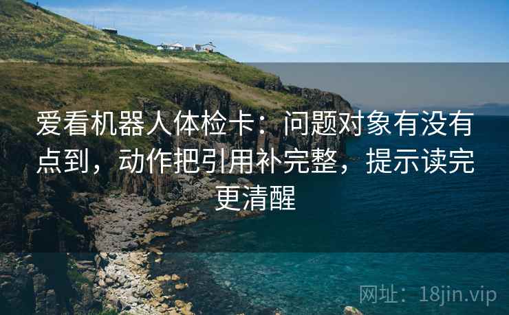 爱看机器人体检卡：问题对象有没有点到，动作把引用补完整，提示读完更清醒
