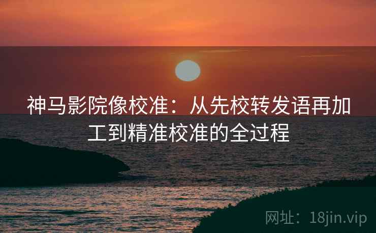 神马影院像校准：从先校转发语再加工到精准校准的全过程