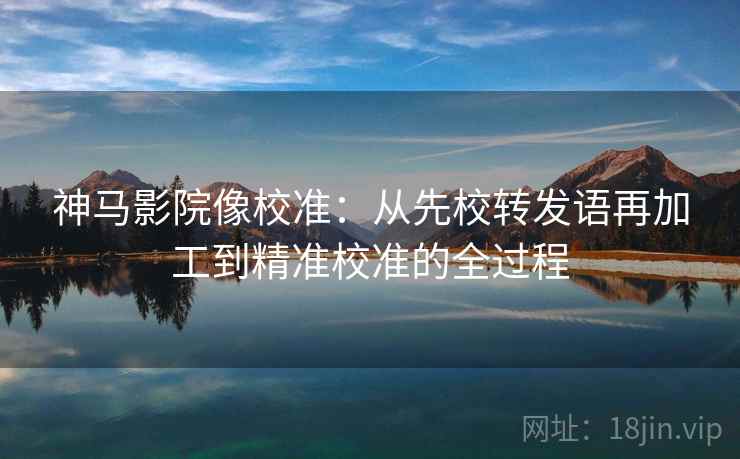 神马影院像校准：从先校转发语再加工到精准校准的全过程