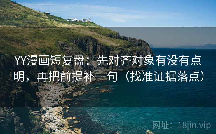 YY漫画短复盘：先对齐对象有没有点明，再把前提补一句（找准证据落点）
