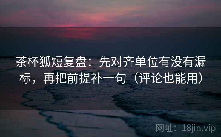 茶杯狐短复盘：先对齐单位有没有漏标，再把前提补一句（评论也能用）