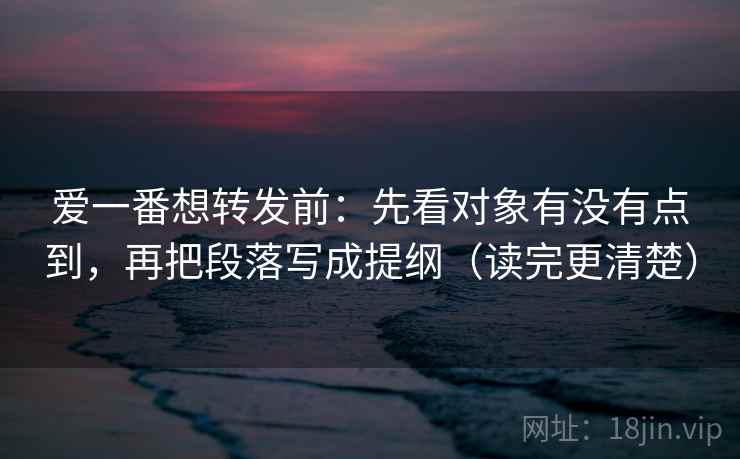 爱一番想转发前：先看对象有没有点到，再把段落写成提纲（读完更清楚）