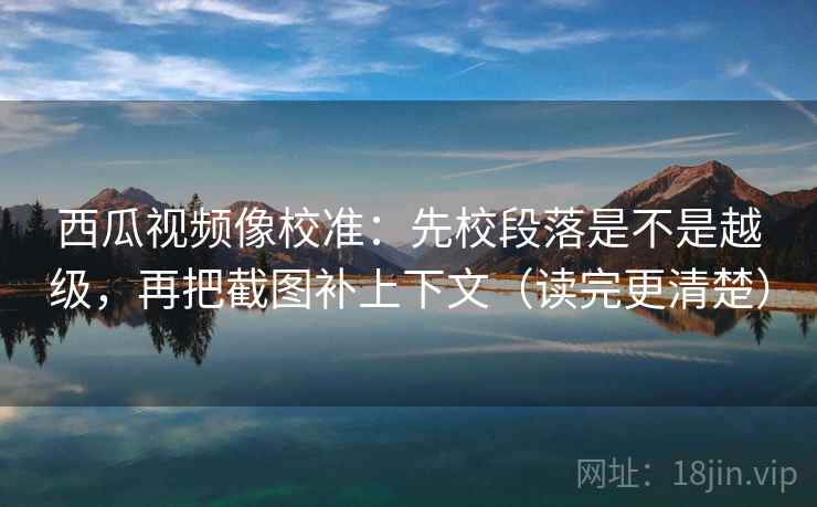 西瓜视频像校准：先校段落是不是越级，再把截图补上下文（读完更清楚）