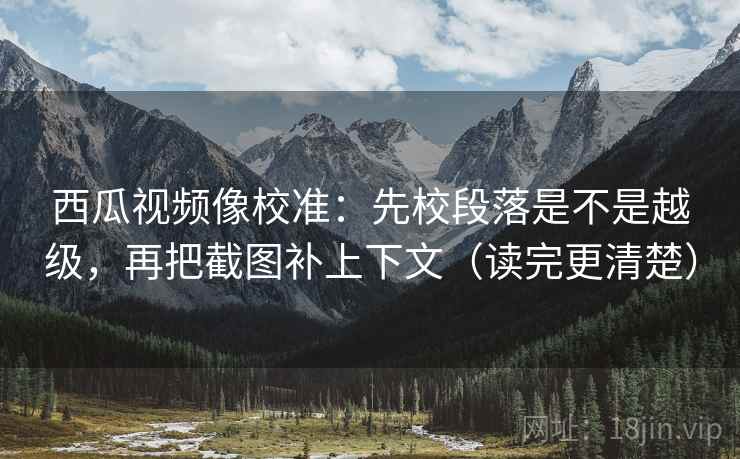 西瓜视频像校准：先校段落是不是越级，再把截图补上下文（读完更清楚）