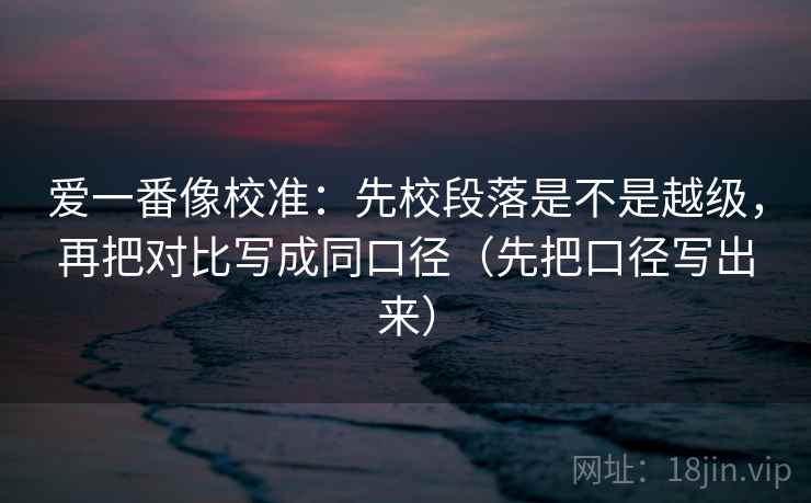 爱一番像校准：先校段落是不是越级，再把对比写成同口径（先把口径写出来）