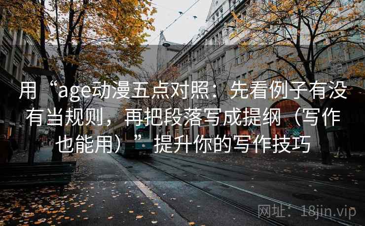 用“age动漫五点对照：先看例子有没有当规则，再把段落写成提纲（写作也能用）”提升你的写作技巧
