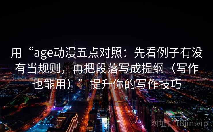 用“age动漫五点对照：先看例子有没有当规则，再把段落写成提纲（写作也能用）”提升你的写作技巧