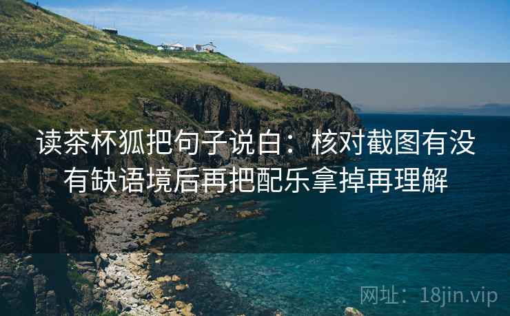读茶杯狐把句子说白：核对截图有没有缺语境后再把配乐拿掉再理解