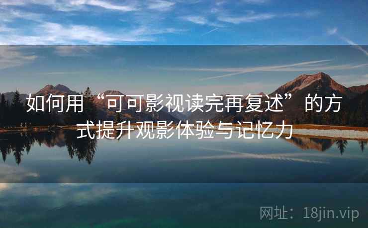 如何用“可可影视读完再复述”的方式提升观影体验与记忆力