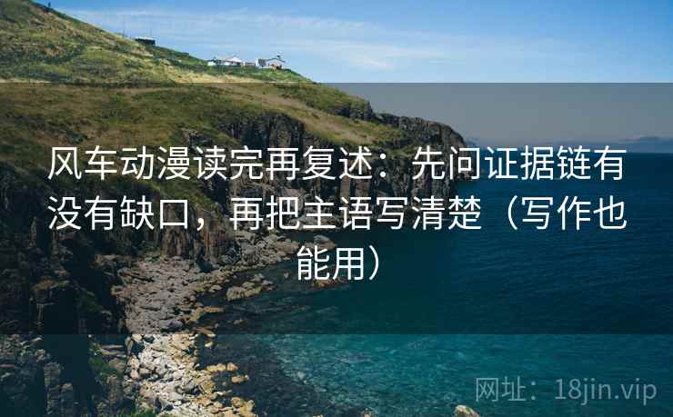 风车动漫读完再复述：先问证据链有没有缺口，再把主语写清楚（写作也能用）