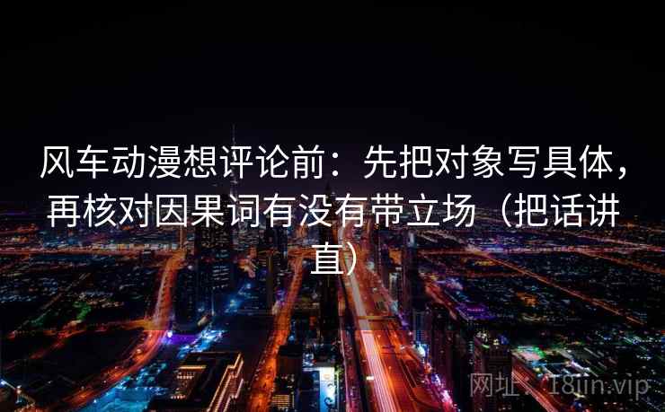 风车动漫想评论前：先把对象写具体，再核对因果词有没有带立场（把话讲直）