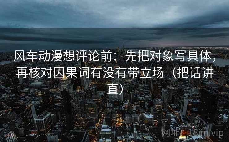 风车动漫想评论前：先把对象写具体，再核对因果词有没有带立场（把话讲直）