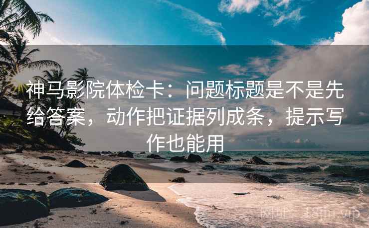 神马影院体检卡：问题标题是不是先给答案，动作把证据列成条，提示写作也能用